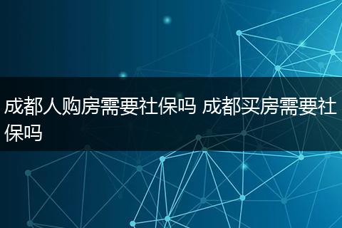 成都人购房需要社保吗 成都买房需要社保吗