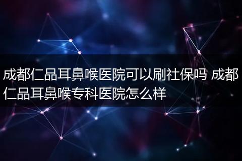 成都仁品耳鼻喉医院可以刷社保吗 成都仁品耳鼻喉专科医院怎么样