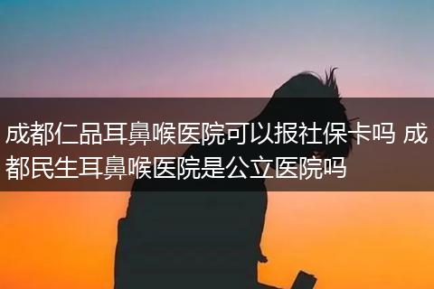 成都仁品耳鼻喉医院可以报社保卡吗 成都民生耳鼻喉医院是公立医院吗