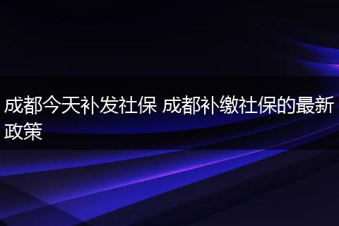成都今天补发社保 成都补缴社保的最新政策