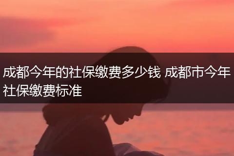 成都今年的社保缴费多少钱 成都市今年社保缴费标准
