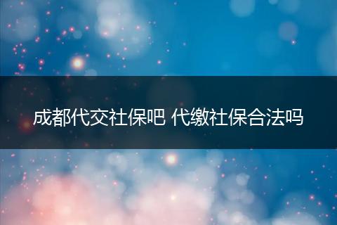成都代交社保吧 代缴社保合法吗