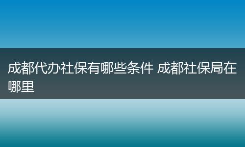 成都代办社保有哪些条件 成都社保局在哪里