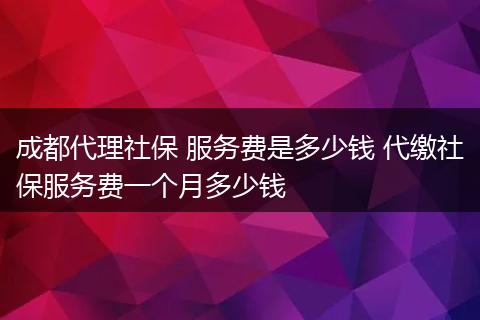 成都代理社保 服务费是多少钱 代缴社保服务费一个月多少钱