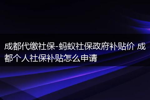 成都代缴社保-蚂蚁社保政府补贴价 成都个人社保补贴怎么申请