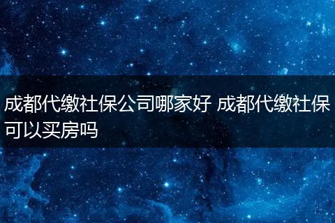 成都代缴社保公司哪家好 成都代缴社保可以买房吗
