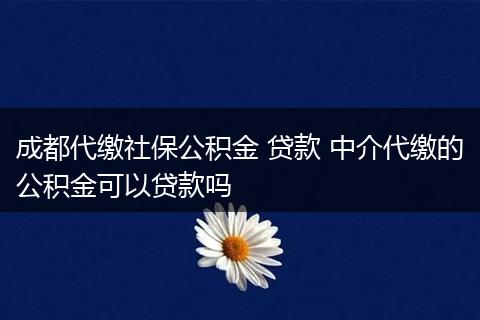成都代缴社保公积金 贷款 中介代缴的公积金可以贷款吗