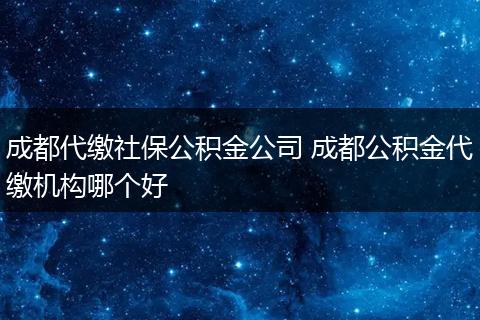 成都代缴社保公积金公司 成都公积金代缴机构哪个好