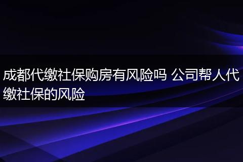 成都代缴社保购房有风险吗 公司帮人代缴社保的风险
