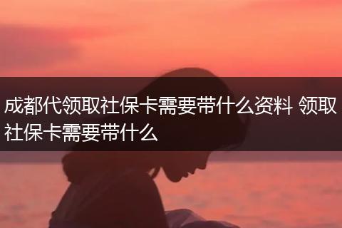 成都代领取社保卡需要带什么资料 领取社保卡需要带什么