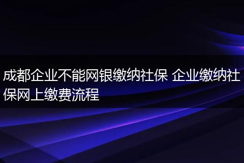 成都企业不能网银缴纳社保 企业缴纳社保网上缴费流程
