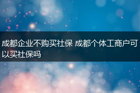 成都企业不购买社保 成都个体工商户可以买社保吗