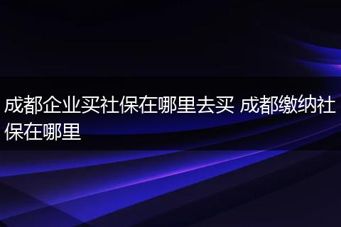 成都企业买社保在哪里去买 成都缴纳社保在哪里