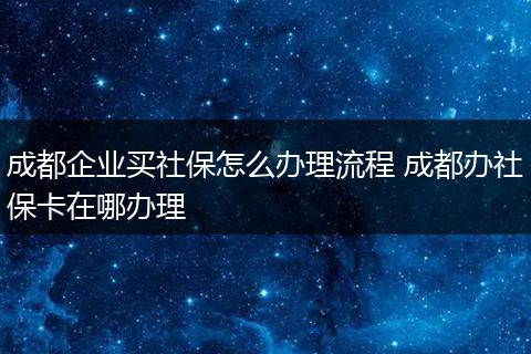 成都企业买社保怎么办理流程 成都办社保卡在哪办理