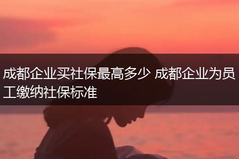 成都企业买社保最高多少 成都企业为员工缴纳社保标准