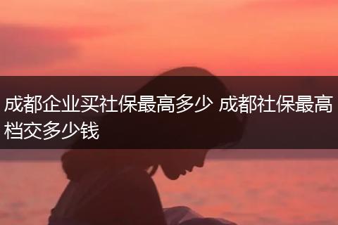 成都企业买社保最高多少 成都社保最高档交多少钱