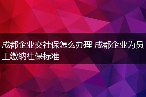 成都企业交社保怎么办理 成都企业为员工缴纳社保标准
