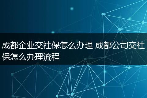 成都企业交社保怎么办理 成都公司交社保怎么办理流程