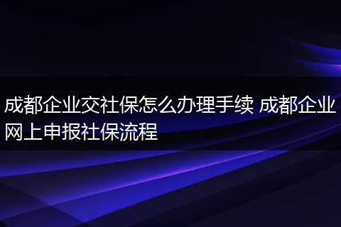 成都企业交社保怎么办理手续 成都企业网上申报社保流程