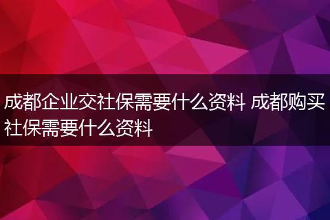 成都企业交社保需要什么资料 成都购买社保需要什么资料