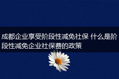 成都企业享受阶段性减免社保 什么是阶段性减免企业社保费的政策