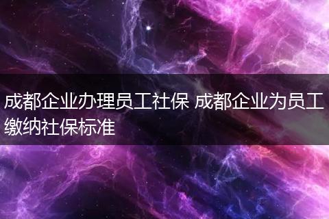 成都企业办理员工社保 成都企业为员工缴纳社保标准