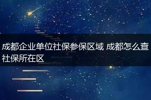 成都企业单位社保参保区域 成都怎么查社保所在区