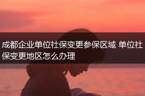 成都企业单位社保变更参保区域 单位社保变更地区怎么办理