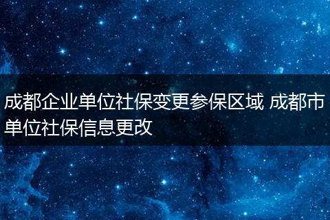 成都企业单位社保变更参保区域 成都市单位社保信息更改