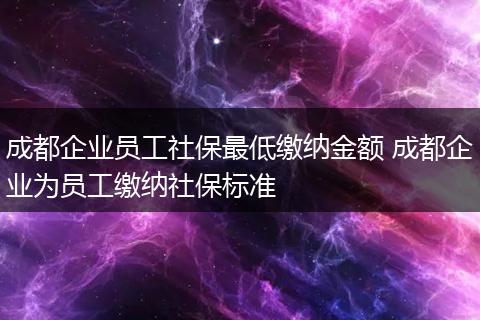 成都企业员工社保最低缴纳金额 成都企业为员工缴纳社保标准