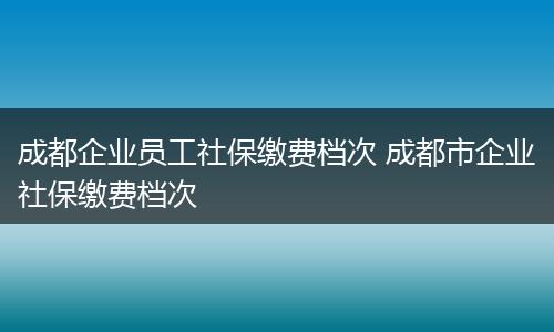 成都企业员工社保缴费档次 成都市企业社保缴费档次