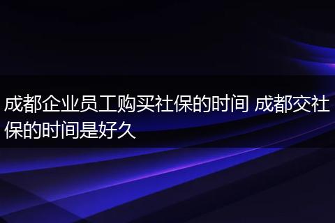 成都企业员工购买社保的时间 成都交社保的时间是好久