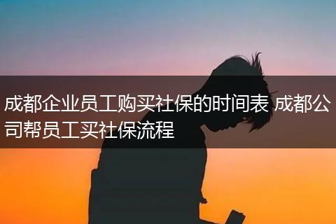 成都企业员工购买社保的时间表 成都公司帮员工买社保流程
