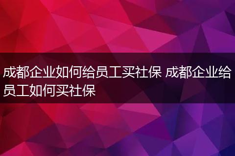 成都企业如何给员工买社保 成都企业给员工如何买社保