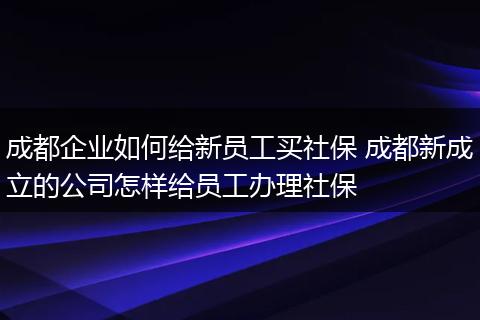 成都企业如何给新员工买社保 成都新成立的公司怎样给员工办理社保