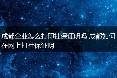 成都企业怎么打印社保证明吗 成都如何在网上打社保证明