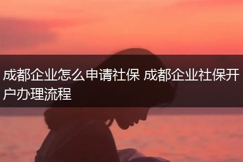 成都企业怎么申请社保 成都企业社保开户办理流程
