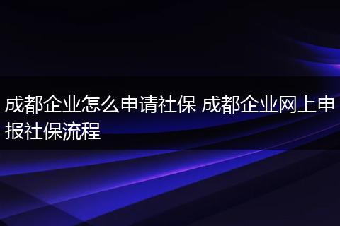 成都企业怎么申请社保 成都企业网上申报社保流程