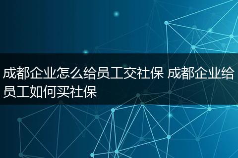 成都企业怎么给员工交社保 成都企业给员工如何买社保