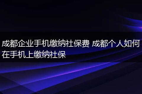 成都企业手机缴纳社保费 成都个人如何在手机上缴纳社保