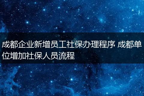 成都企业新增员工社保办理程序 成都单位增加社保人员流程