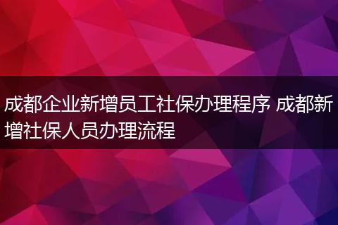 成都企业新增员工社保办理程序 成都新增社保人员办理流程