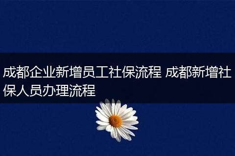 成都企业新增员工社保流程 成都新增社保人员办理流程