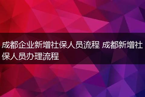成都企业新增社保人员流程 成都新增社保人员办理流程