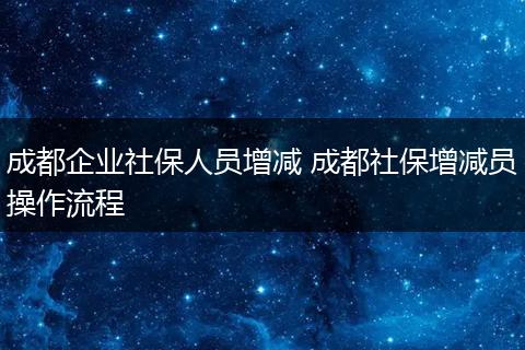 成都企业社保人员增减 成都社保增减员操作流程