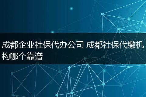 成都企业社保代办公司 成都社保代缴机构哪个靠谱