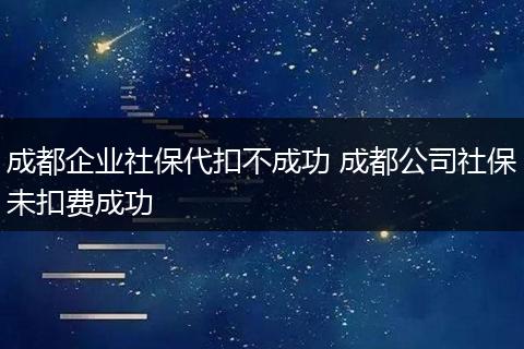 成都企业社保代扣不成功 成都公司社保未扣费成功