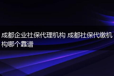 成都企业社保代理机构 成都社保代缴机构哪个靠谱