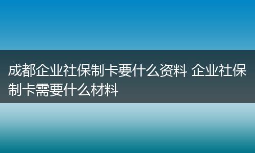 成都企业社保制卡要什么资料 企业社保制卡需要什么材料