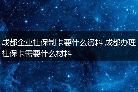 成都企业社保制卡要什么资料 成都办理社保卡需要什么材料